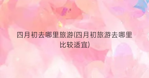 四月初去哪里旅游(四月初旅游去哪里比较适宜)