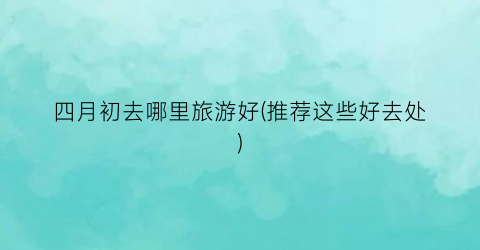 四月初去哪里旅游好(推荐这些好去处)