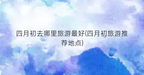 四月初去哪里旅游最好(四月初旅游推荐地点)