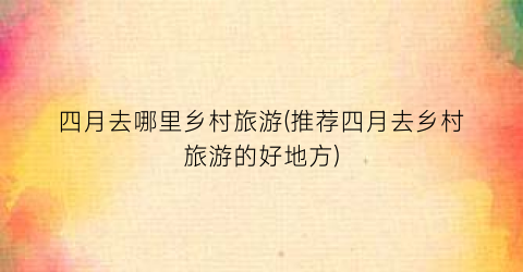 四月去哪里乡村旅游(推荐四月去乡村旅游的好地方)