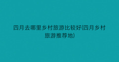 四月去哪里乡村旅游比较好(四月乡村旅游推荐地)