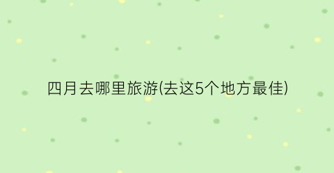 四月去哪里旅游(去这5个地方最佳)