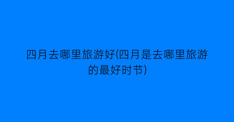 四月去哪里旅游好(四月是去哪里旅游的最好时节)