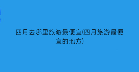 四月去哪里旅游最便宜(四月旅游最便宜的地方)