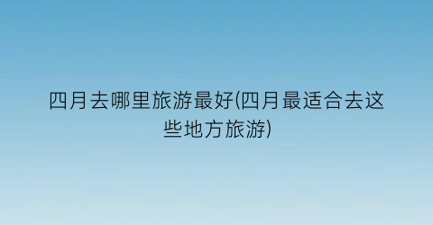 四月去哪里旅游最好(四月最适合去这些地方旅游)