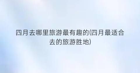 四月去哪里旅游最有趣的(四月最适合去的旅游胜地)