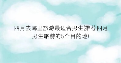 四月去哪里旅游最适合男生(推荐四月男生旅游的5个目的地)