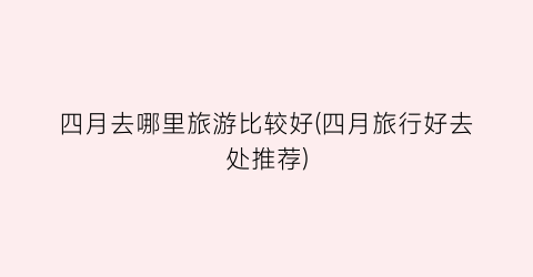 四月去哪里旅游比较好(四月旅行好去处推荐)