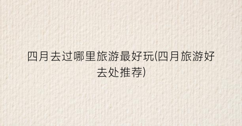 四月去过哪里旅游最好玩(四月旅游好去处推荐)