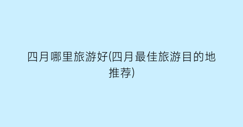 四月哪里旅游好(四月最佳旅游目的地推荐)