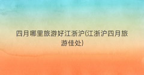 四月哪里旅游好江浙沪(江浙沪四月旅游佳处)