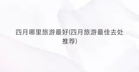 四月哪里旅游最好(四月旅游最佳去处推荐)