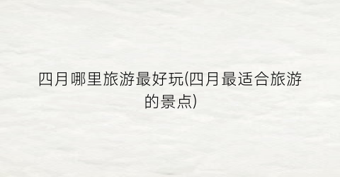 四月哪里旅游最好玩(四月最适合旅游的景点)
