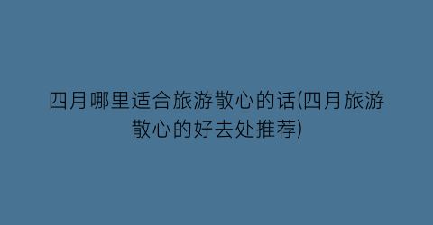 四月哪里适合旅游散心的话(四月旅游散心的好去处推荐)