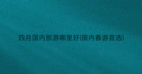四月国内旅游哪里好(国内春游首选)