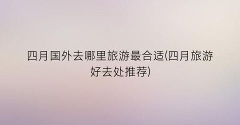 四月国外去哪里旅游最合适(四月旅游好去处推荐)