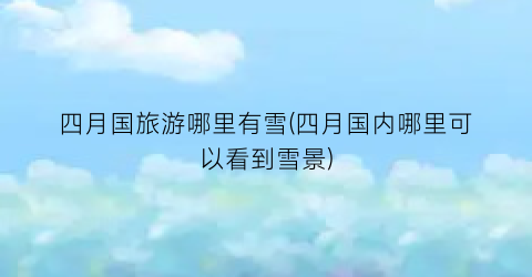 四月国旅游哪里有雪(四月国内哪里可以看到雪景)