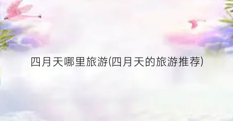 四月天哪里旅游(四月天的旅游推荐)