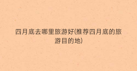 四月底去哪里旅游好(推荐四月底的旅游目的地)