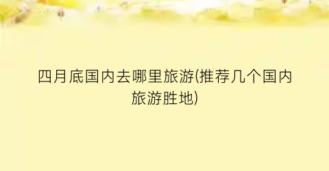 四月底国内去哪里旅游(推荐几个国内旅游胜地)