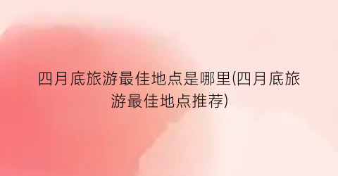 四月底旅游最佳地点是哪里(四月底旅游最佳地点推荐)