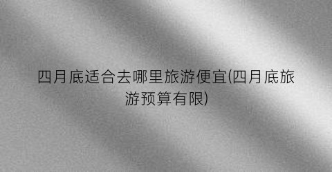 四月底适合去哪里旅游便宜(四月底旅游预算有限)