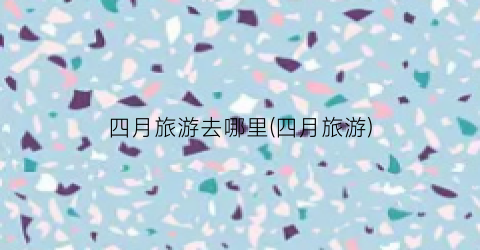 四月旅游去哪里(四月旅游)