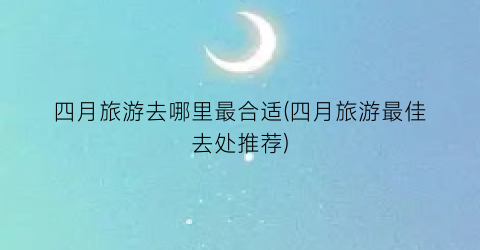 四月旅游去哪里最合适(四月旅游最佳去处推荐)