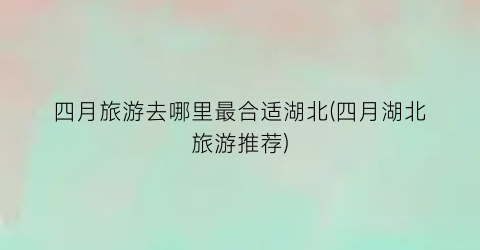 四月旅游去哪里最合适湖北(四月湖北旅游推荐)