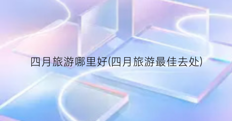 四月旅游哪里好(四月旅游最佳去处)