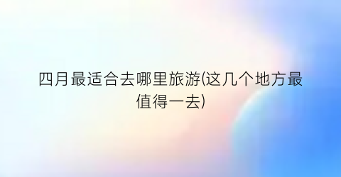 四月最适合去哪里旅游(这几个地方最值得一去)