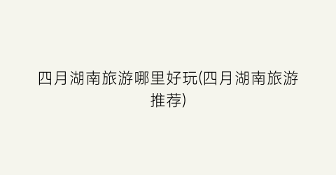 四月湖南旅游哪里好玩(四月湖南旅游推荐)