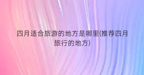四月适合旅游的地方是哪里(推荐四月旅行的地方)