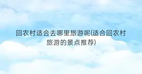 回农村适合去哪里旅游呢(适合回农村旅游的景点推荐)