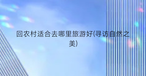 回农村适合去哪里旅游好(寻访自然之美)