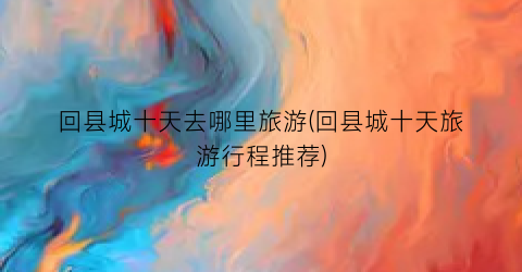 回县城十天去哪里旅游(回县城十天旅游行程推荐)