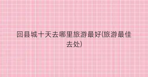 回县城十天去哪里旅游最好(旅游最佳去处)