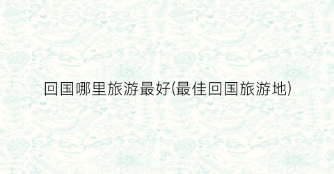 回国哪里旅游最好(最佳回国旅游地)