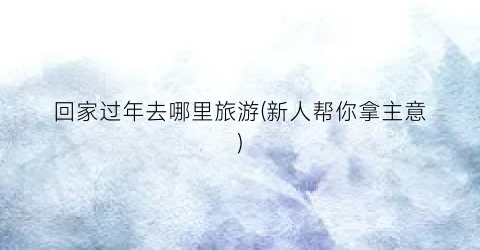 回家过年去哪里旅游(新人帮你拿主意)