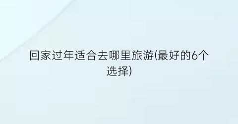回家过年适合去哪里旅游(最好的6个选择)