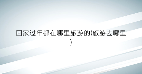 回家过年都在哪里旅游的(旅游去哪里)