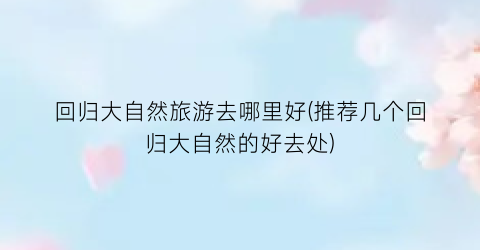 回归大自然旅游去哪里好(推荐几个回归大自然的好去处)