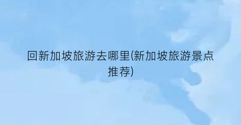 回新加坡旅游去哪里(新加坡旅游景点推荐)