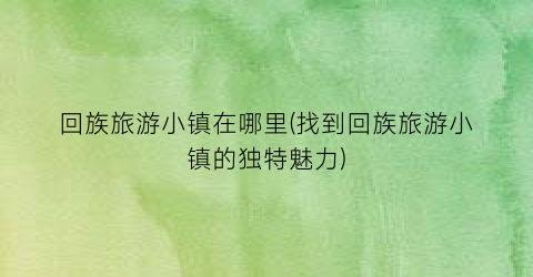 回族旅游小镇在哪里(找到回族旅游小镇的独特魅力)