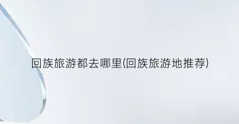 回族旅游都去哪里(回族旅游地推荐)