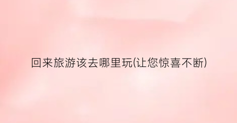 回来旅游该去哪里玩(让您惊喜不断)