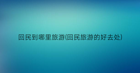 回民到哪里旅游(回民旅游的好去处)