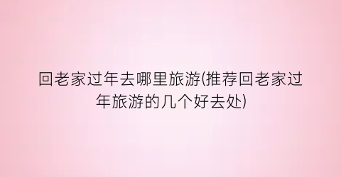 回老家过年去哪里旅游(推荐回老家过年旅游的几个好去处)