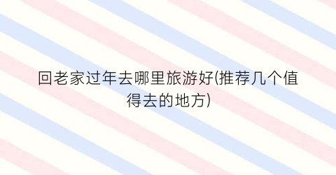 回老家过年去哪里旅游好(推荐几个值得去的地方)