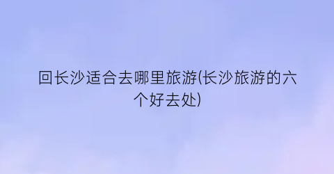 回长沙适合去哪里旅游(长沙旅游的六个好去处)